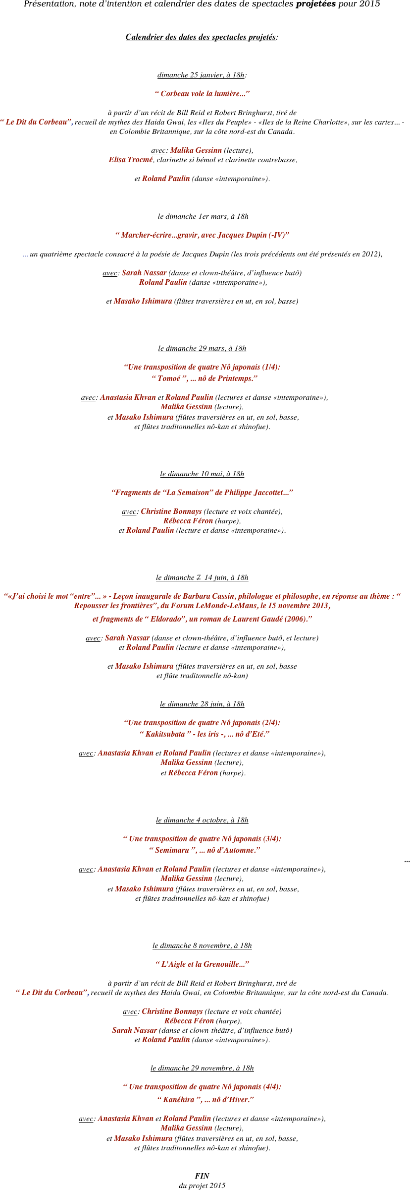 Présentation, note d’intention et calendrier des dates de spectacles projetées pour 2015

                                              
Calendrier des dates des spectacles projetés:



dimanche 25 janvier, à 18h:

“ Corbeau vole la lumière...”

à partir d’un récit de Bill Reid et Robert Bringhurst, tiré de 
“ Le Dit du Corbeau”, recueil de mythes des Haida Gwai, les «Iles du Peuple» - «Iles de la Reine Charlotte», sur les cartes... - 
en Colombie Britannique, sur la côte nord-est du Canada. 

avec: Malika Gessinn (lecture), 
 Elisa Trocmé, clarinette si bémol et clarinette contrebasse,

et Roland Paulin (danse «intemporaine»).



 le dimanche 1er mars, à 18h

“ Marcher-écrire...gravir, avec Jacques Dupin (-IV)”

... un quatrième spectacle consacré à la poésie de Jacques Dupin (les trois précédents ont été présentés en 2012), 

avec: Sarah Nassar (danse et clown-théâtre, d’influence butô) 
 Roland Paulin (danse «intemporaine»),
 
et Masako Ishimura (flûtes traversières en ut, en sol, basse)




le dimanche 29 mars, à 18h

“Une transposition de quatre Nô japonais (1/4):  
“ Tomoé ”, ... nô de Printemps.”

avec: Anastasia Khvan et Roland Paulin (lectures et danse «intemporaine»), 
Malika Gessinn (lecture),
 et Masako Ishimura (flûtes traversières en ut, en sol, basse, 
et flûtes traditonnelles nô-kan et shinofue).




le dimanche 10 mai, à 18h

“Fragments de “La Semaison” de Philippe Jaccottet...”

avec: Christine Bonnays (lecture et voix chantée), 
Rébecca Féron (harpe), 
et Roland Paulin (lecture et danse «intemporaine»).




le dimanche 7  14 juin, à 18h

“«J’ai choisi le mot “entre”... » - Leçon inaugurale de Barbara Cassin, philologue et philosophe, en réponse au thème : “ Repousser les frontières”, du Forum LeMonde-LeMans, le 15 novembre 2013,
et fragments de “ Eldorado”, un roman de Laurent Gaudé (2006).”

avec: Sarah Nassar (danse et clown-théâtre, d’influence butô, et lecture) 
et Roland Paulin (lecture et danse «intemporaine»), 

et Masako Ishimura (flûtes traversières en ut, en sol, basse 
et flûte traditonnelle nô-kan)


le dimanche 28 juin, à 18h

“Une transposition de quatre Nô japonais (2/4):  
“ Kakitsubata ” - les iris -, ... nô d’Eté.” 

avec: Anastasia Khvan et Roland Paulin (lectures et danse «intemporaine»), 
Malika Gessinn (lecture),
 et Rébecca Féron (harpe).




le dimanche 4 octobre, à 18h

“ Une transposition de quatre Nô japonais (3/4):  
“ Semimaru ”, ... nô d’Automne.”
...
avec: Anastasia Khvan et Roland Paulin (lectures et danse «intemporaine»), 
Malika Gessinn (lecture),
 et Masako Ishimura (flûtes traversières en ut, en sol, basse, 
et flûtes traditonnelles nô-kan et shinofue)  




le dimanche 8 novembre, à 18h

“ L'Aigle et la Grenouille...”

à partir d’un récit de Bill Reid et Robert Bringhurst, tiré de 
“ Le Dit du Corbeau”, recueil de mythes des Haida Gwai, en Colombie Britannique, sur la côte nord-est du Canada.

avec: Christine Bonnays (lecture et voix chantée) 
 Rébecca Féron (harpe),
Sarah Nassar (danse et clown-théâtre, d’influence butô) 
et Roland Paulin (danse «intemporaine»).


le dimanche 29 novembre, à 18h

“ Une transposition de quatre Nô japonais (4/4):  
 “ Kanéhira ”, ... nô d’Hiver.”

avec: Anastasia Khvan et Roland Paulin (lectures et danse «intemporaine»),
Malika Gessinn (lecture),
et Masako Ishimura (flûtes traversières en ut, en sol, basse, 
et flûtes traditonnelles nô-kan et shinofue). 


FIN 
du projet 2015